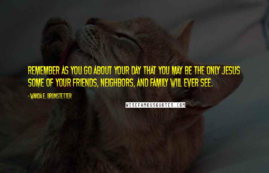 Wanda E. Brunstetter Quotes: Remember as you go about your day that you may be the only Jesus some of your friends, neighbors, and family will ever see.