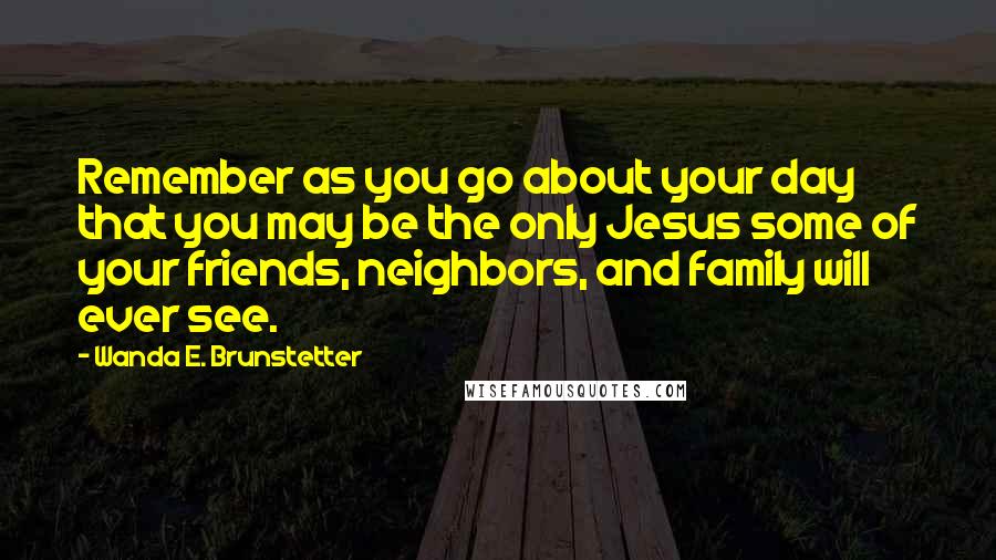 Wanda E. Brunstetter Quotes: Remember as you go about your day that you may be the only Jesus some of your friends, neighbors, and family will ever see.