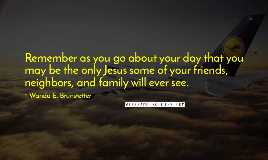 Wanda E. Brunstetter Quotes: Remember as you go about your day that you may be the only Jesus some of your friends, neighbors, and family will ever see.