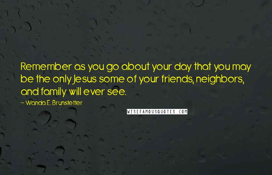 Wanda E. Brunstetter Quotes: Remember as you go about your day that you may be the only Jesus some of your friends, neighbors, and family will ever see.