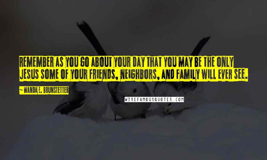 Wanda E. Brunstetter Quotes: Remember as you go about your day that you may be the only Jesus some of your friends, neighbors, and family will ever see.