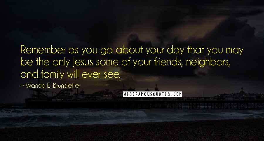 Wanda E. Brunstetter Quotes: Remember as you go about your day that you may be the only Jesus some of your friends, neighbors, and family will ever see.