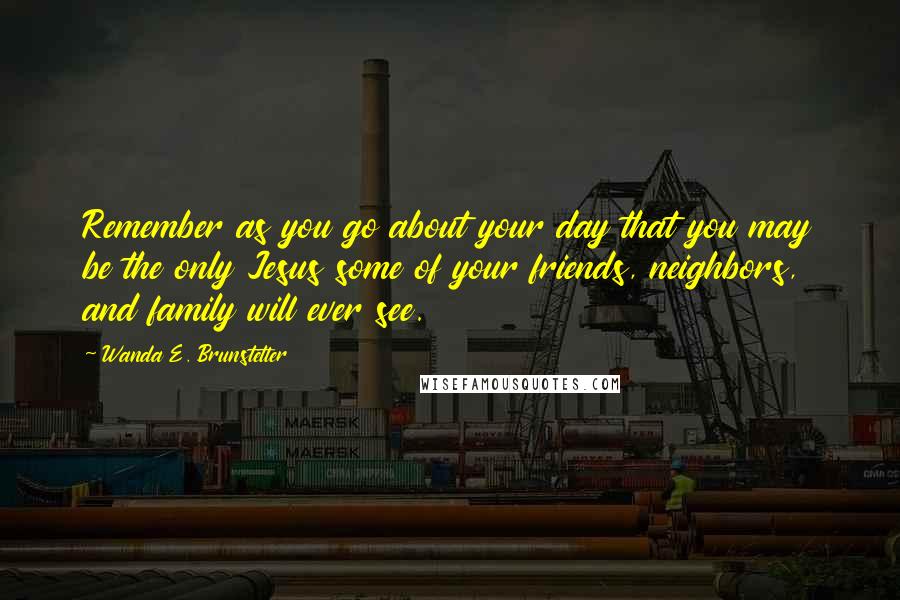 Wanda E. Brunstetter Quotes: Remember as you go about your day that you may be the only Jesus some of your friends, neighbors, and family will ever see.