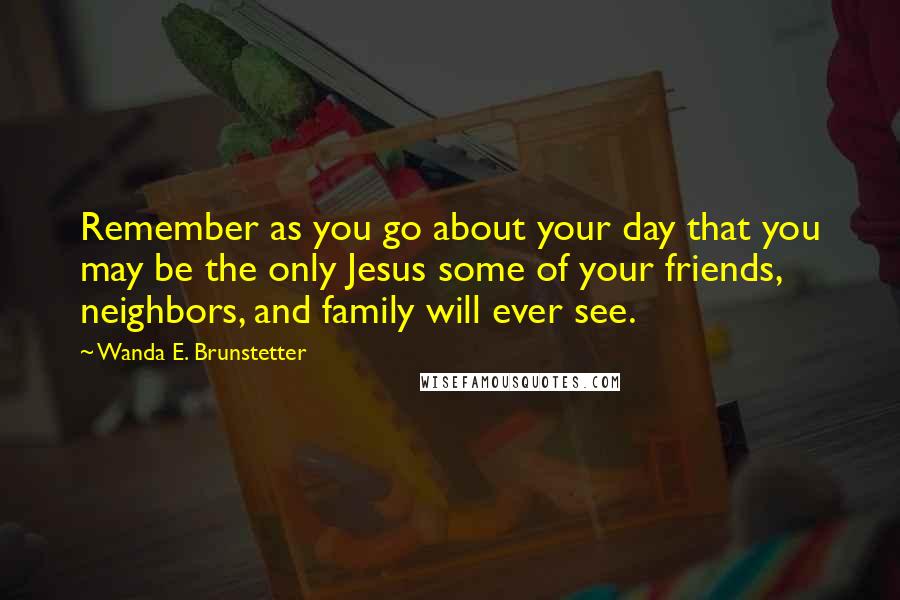 Wanda E. Brunstetter Quotes: Remember as you go about your day that you may be the only Jesus some of your friends, neighbors, and family will ever see.