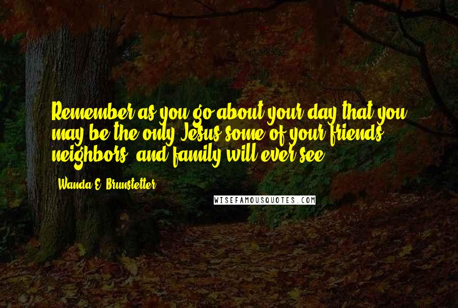 Wanda E. Brunstetter Quotes: Remember as you go about your day that you may be the only Jesus some of your friends, neighbors, and family will ever see.