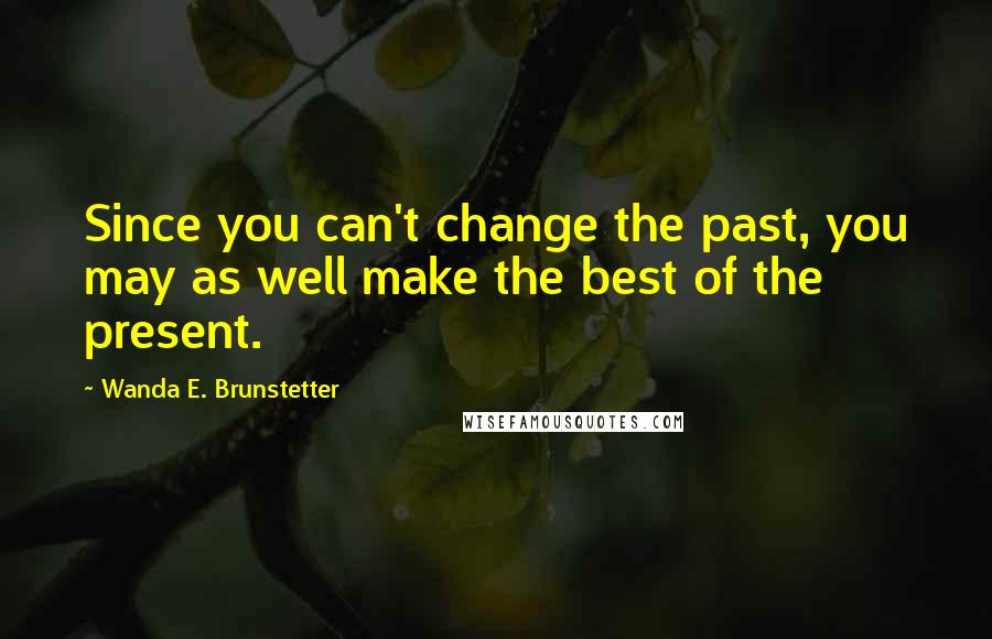 Wanda E. Brunstetter Quotes: Since you can't change the past, you may as well make the best of the present.