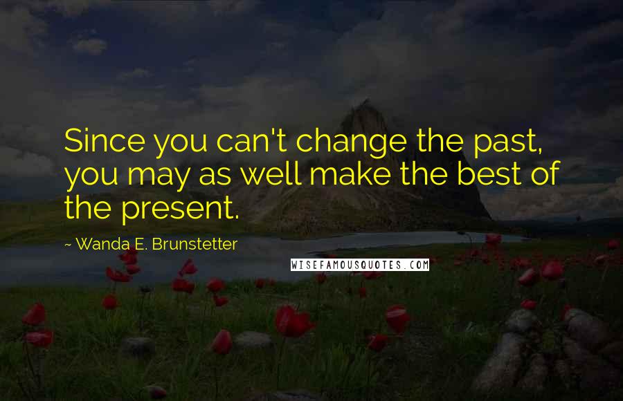 Wanda E. Brunstetter Quotes: Since you can't change the past, you may as well make the best of the present.