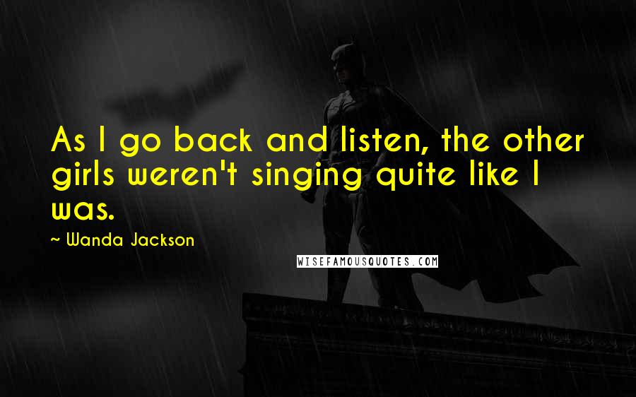 Wanda Jackson Quotes: As I go back and listen, the other girls weren't singing quite like I was.