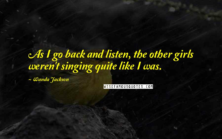 Wanda Jackson Quotes: As I go back and listen, the other girls weren't singing quite like I was.