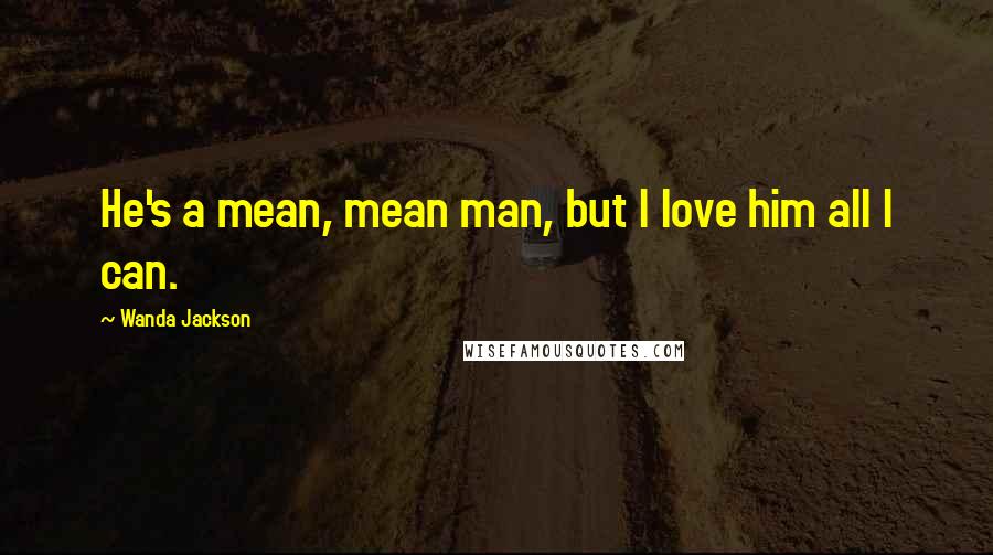 Wanda Jackson Quotes: He's a mean, mean man, but I love him all I can.