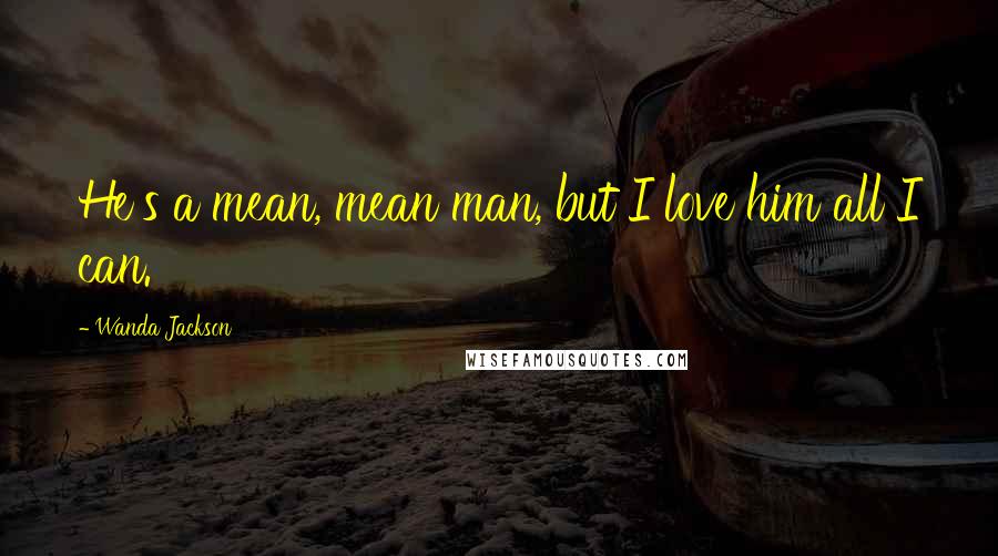 Wanda Jackson Quotes: He's a mean, mean man, but I love him all I can.