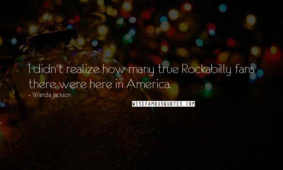 Wanda Jackson Quotes: I didn't realize how many true Rockabilly fans there were here in America.