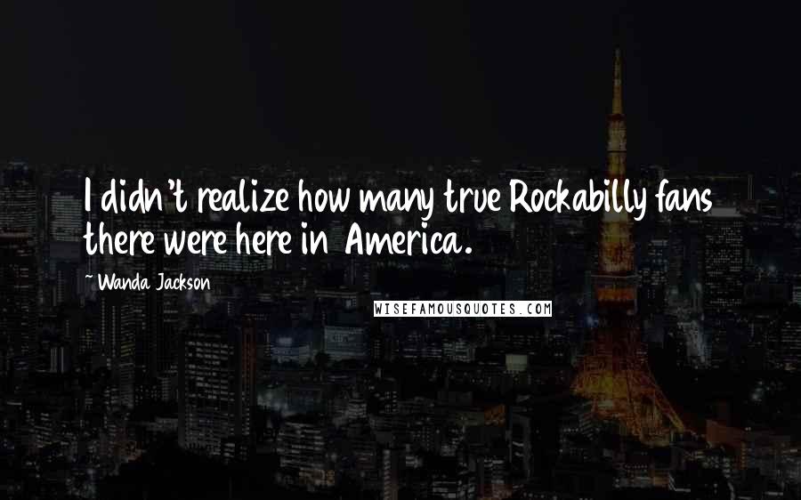 Wanda Jackson Quotes: I didn't realize how many true Rockabilly fans there were here in America.