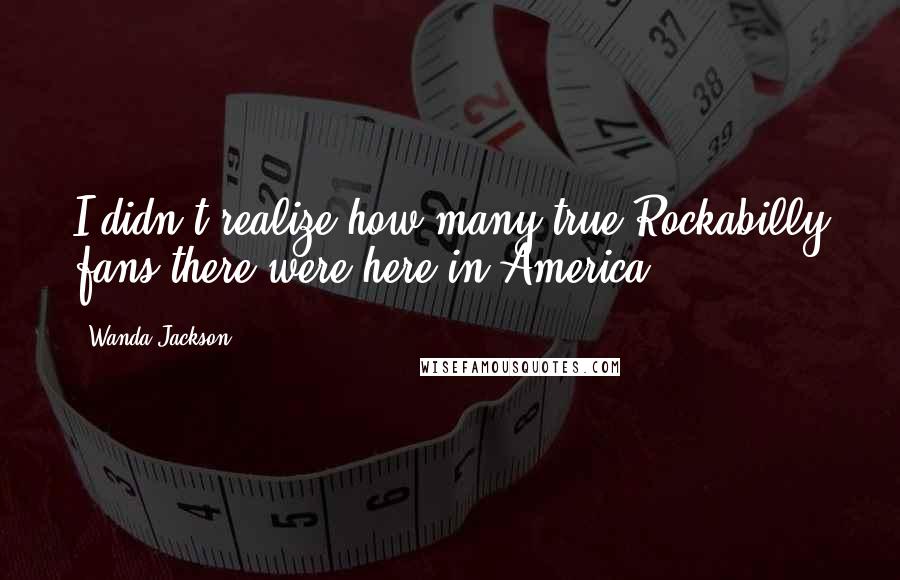 Wanda Jackson Quotes: I didn't realize how many true Rockabilly fans there were here in America.