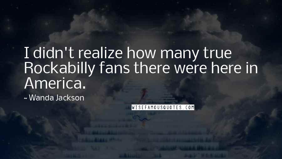 Wanda Jackson Quotes: I didn't realize how many true Rockabilly fans there were here in America.