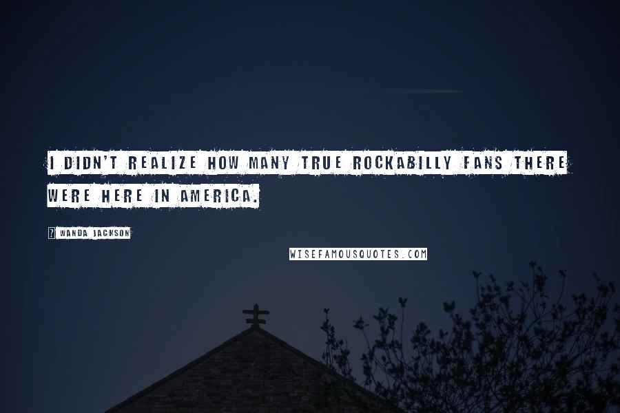 Wanda Jackson Quotes: I didn't realize how many true Rockabilly fans there were here in America.