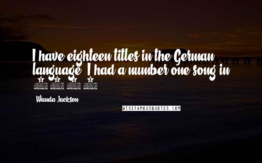 Wanda Jackson Quotes: I have eighteen titles in the German language. I had a number one song in 1965.