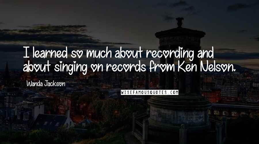 Wanda Jackson Quotes: I learned so much about recording and about singing on records from Ken Nelson.