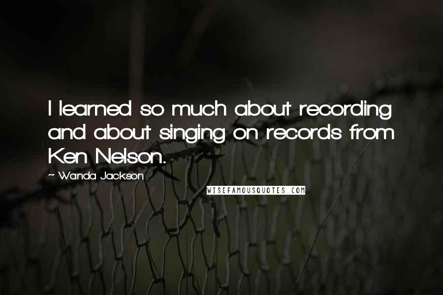 Wanda Jackson Quotes: I learned so much about recording and about singing on records from Ken Nelson.
