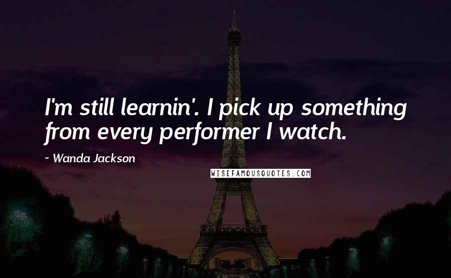 Wanda Jackson Quotes: I'm still learnin'. I pick up something from every performer I watch.