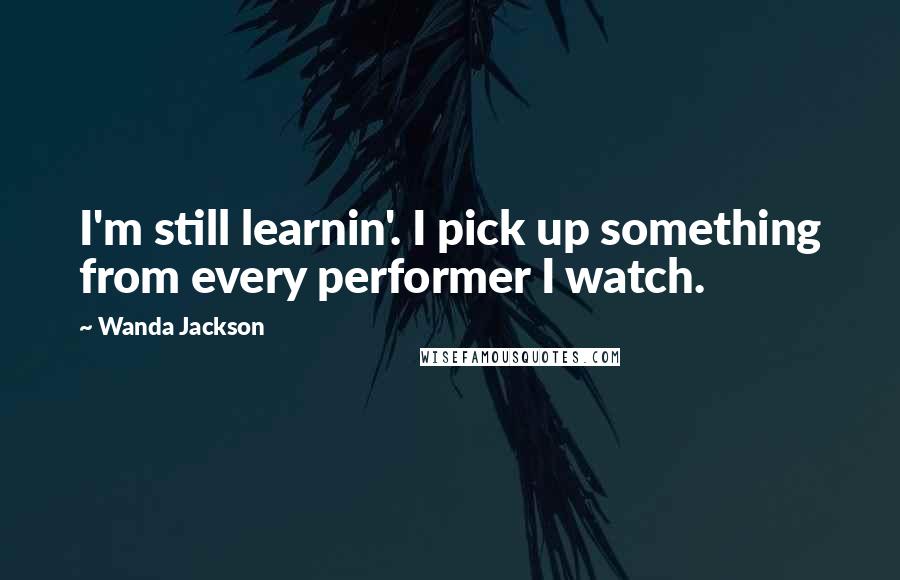 Wanda Jackson Quotes: I'm still learnin'. I pick up something from every performer I watch.