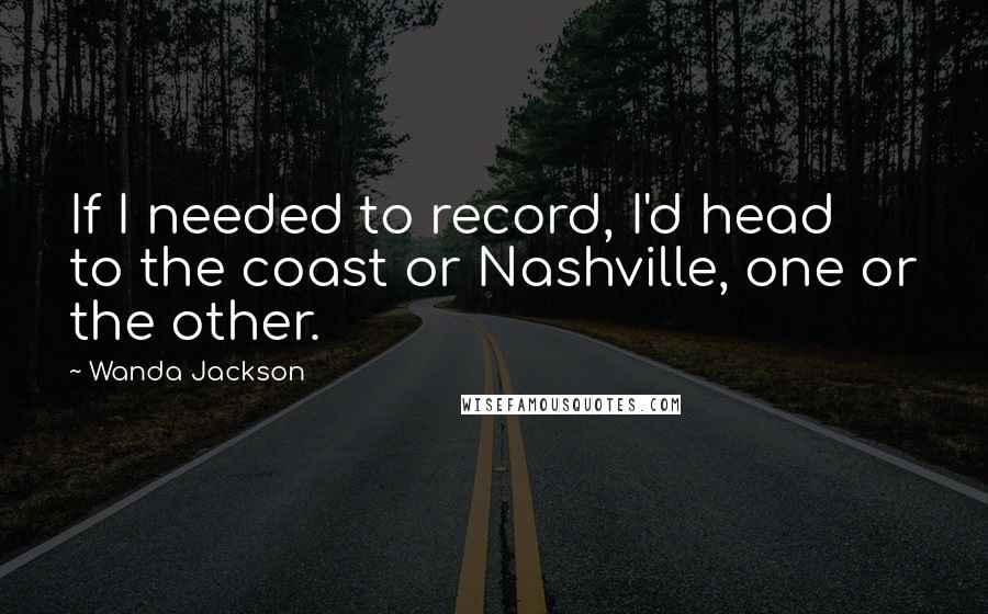 Wanda Jackson Quotes: If I needed to record, I'd head to the coast or Nashville, one or the other.