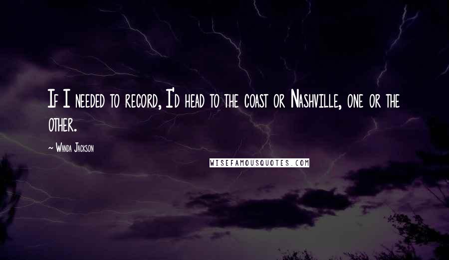 Wanda Jackson Quotes: If I needed to record, I'd head to the coast or Nashville, one or the other.
