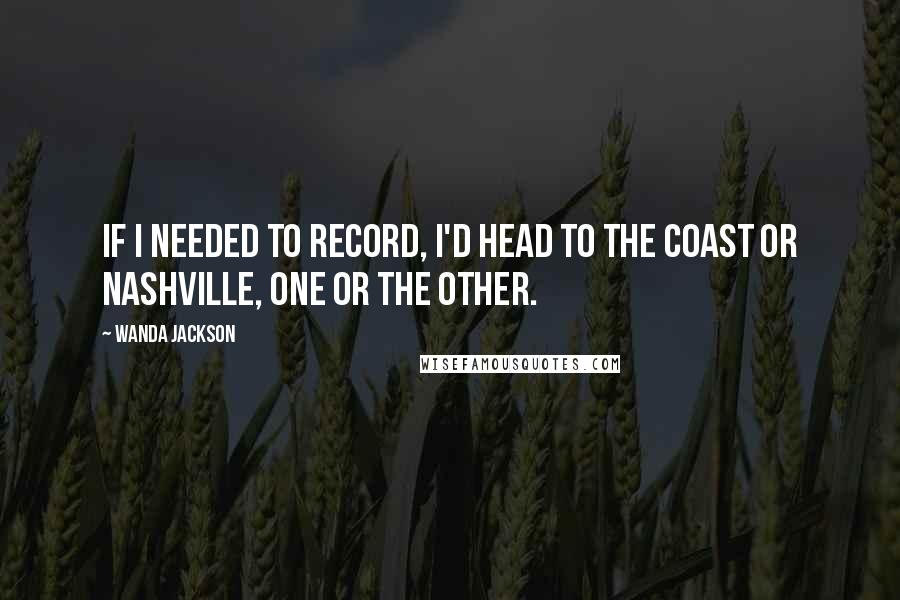 Wanda Jackson Quotes: If I needed to record, I'd head to the coast or Nashville, one or the other.