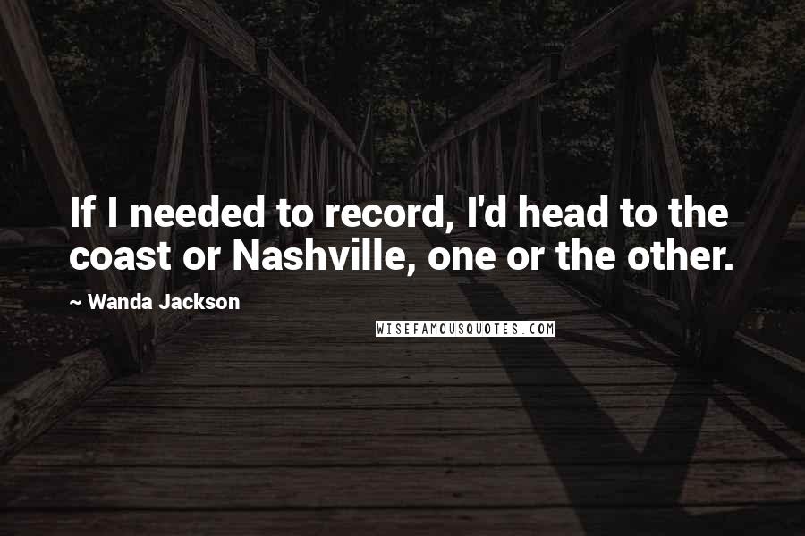 Wanda Jackson Quotes: If I needed to record, I'd head to the coast or Nashville, one or the other.