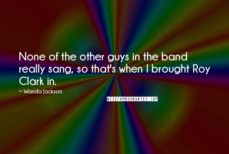 Wanda Jackson Quotes: None of the other guys in the band really sang, so that's when I brought Roy Clark in.