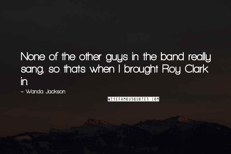 Wanda Jackson Quotes: None of the other guys in the band really sang, so that's when I brought Roy Clark in.