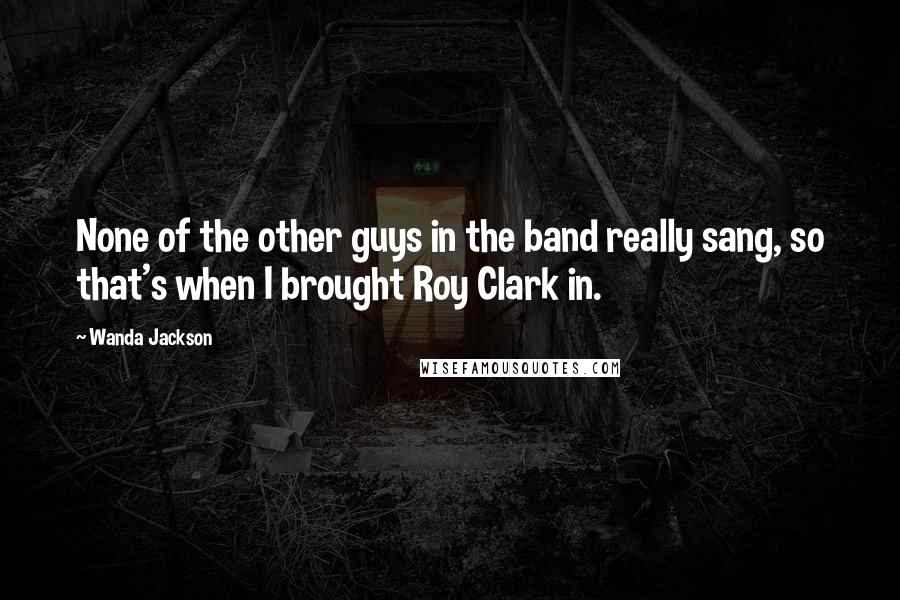 Wanda Jackson Quotes: None of the other guys in the band really sang, so that's when I brought Roy Clark in.