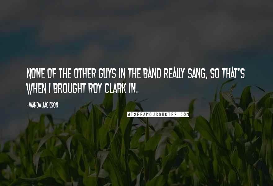 Wanda Jackson Quotes: None of the other guys in the band really sang, so that's when I brought Roy Clark in.