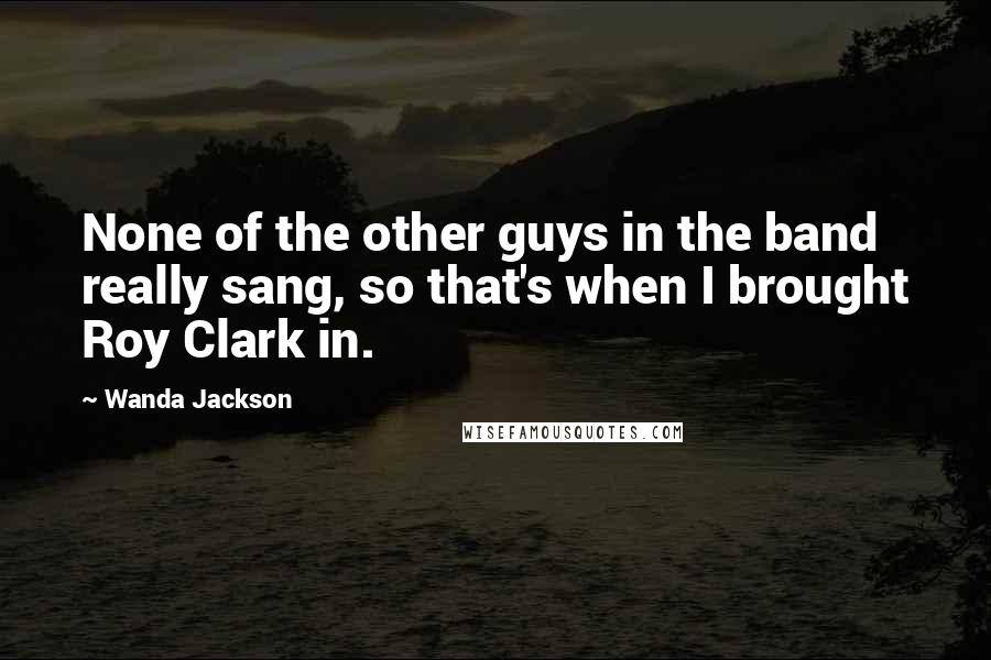 Wanda Jackson Quotes: None of the other guys in the band really sang, so that's when I brought Roy Clark in.