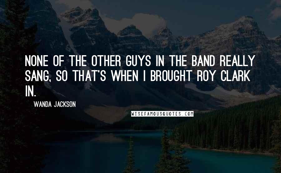 Wanda Jackson Quotes: None of the other guys in the band really sang, so that's when I brought Roy Clark in.