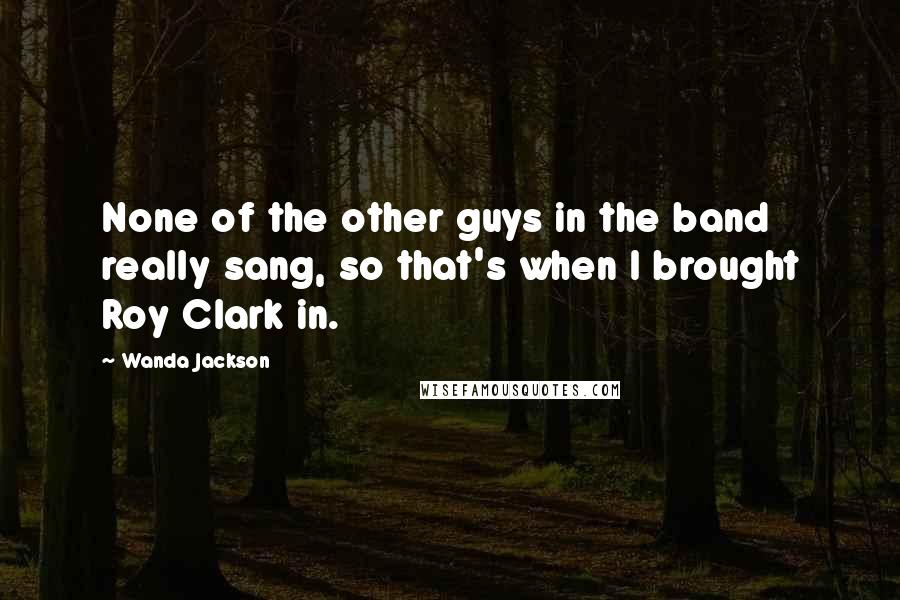 Wanda Jackson Quotes: None of the other guys in the band really sang, so that's when I brought Roy Clark in.