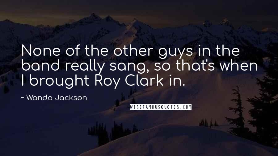 Wanda Jackson Quotes: None of the other guys in the band really sang, so that's when I brought Roy Clark in.