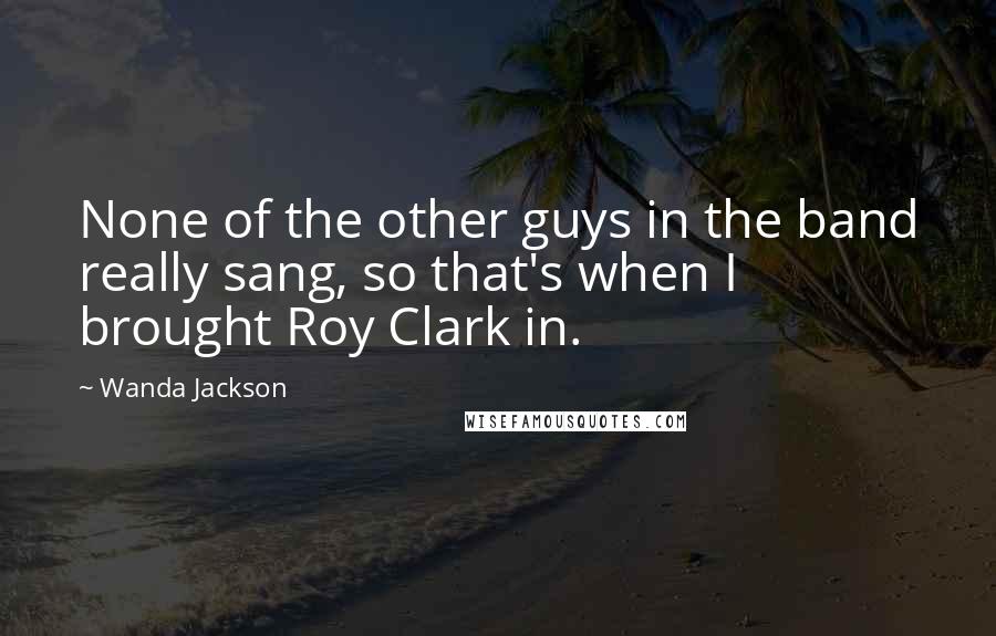 Wanda Jackson Quotes: None of the other guys in the band really sang, so that's when I brought Roy Clark in.