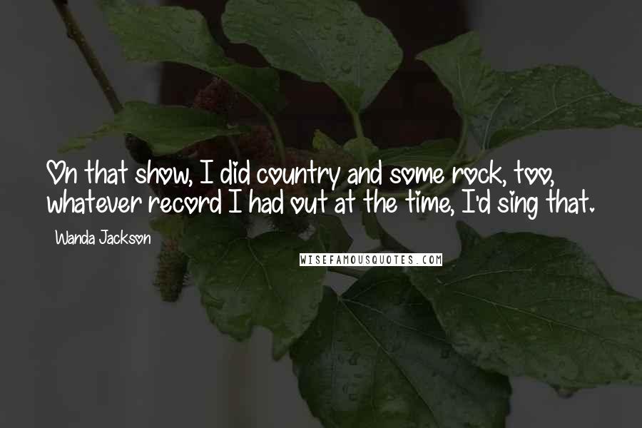Wanda Jackson Quotes: On that show, I did country and some rock, too, whatever record I had out at the time, I'd sing that.