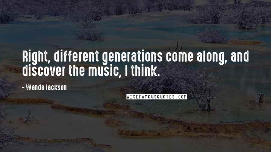 Wanda Jackson Quotes: Right, different generations come along, and discover the music, I think.