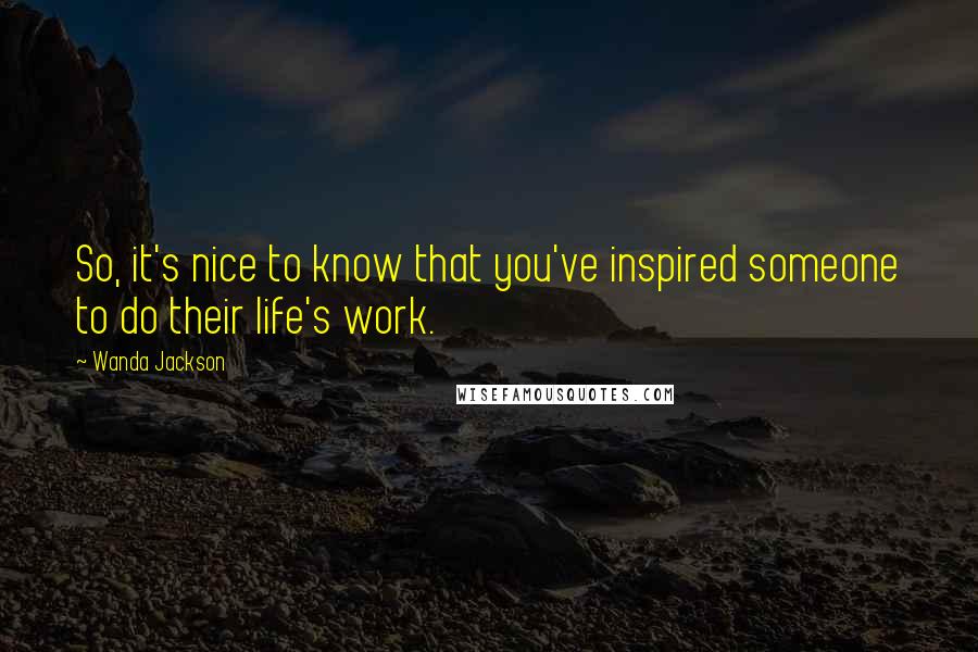 Wanda Jackson Quotes: So, it's nice to know that you've inspired someone to do their life's work.