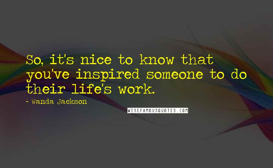 Wanda Jackson Quotes: So, it's nice to know that you've inspired someone to do their life's work.