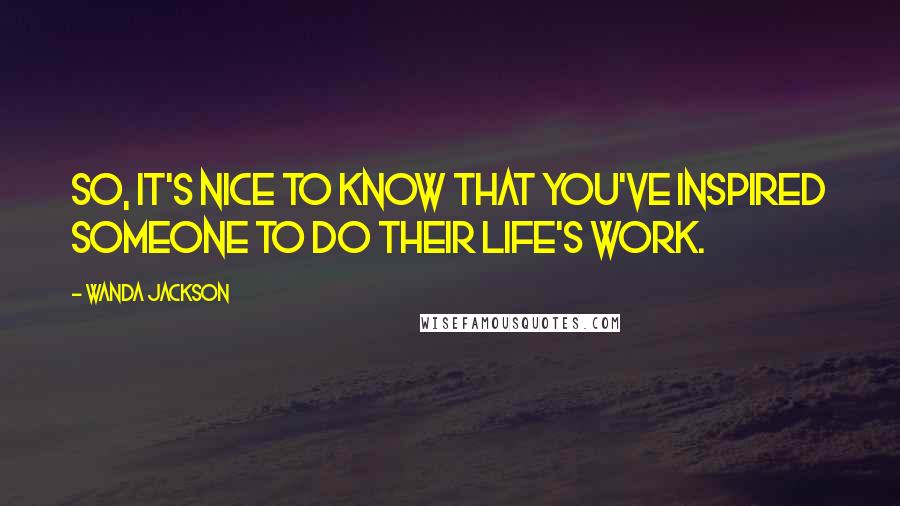 Wanda Jackson Quotes: So, it's nice to know that you've inspired someone to do their life's work.