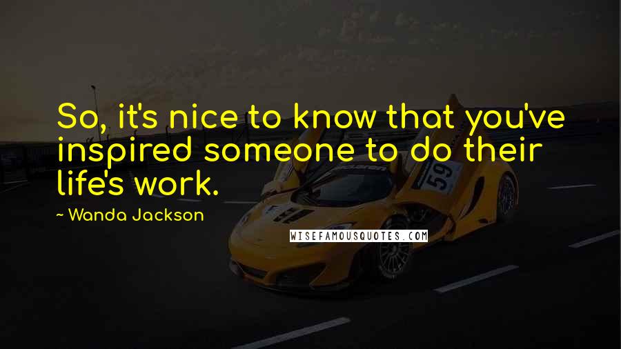 Wanda Jackson Quotes: So, it's nice to know that you've inspired someone to do their life's work.