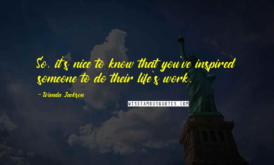 Wanda Jackson Quotes: So, it's nice to know that you've inspired someone to do their life's work.
