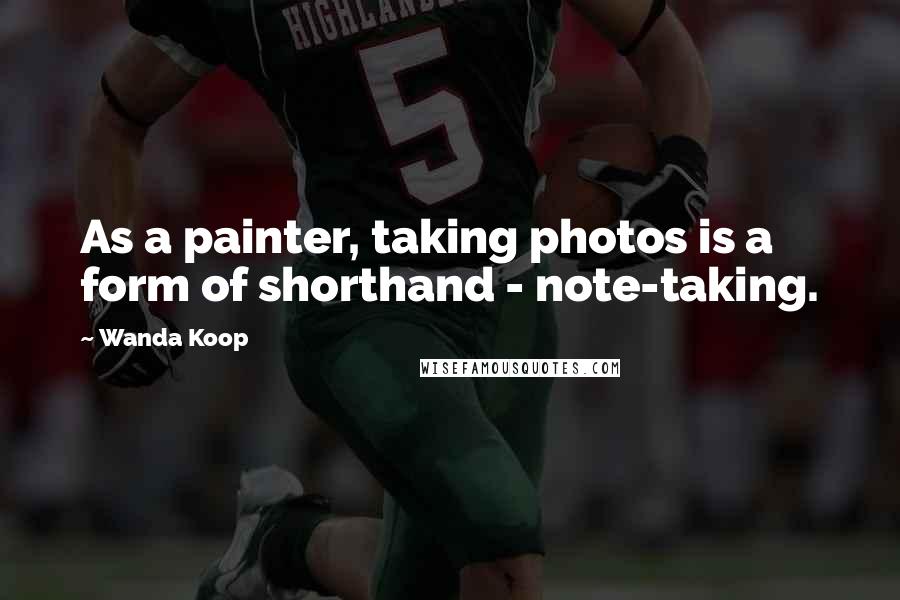 Wanda Koop Quotes: As a painter, taking photos is a form of shorthand - note-taking.