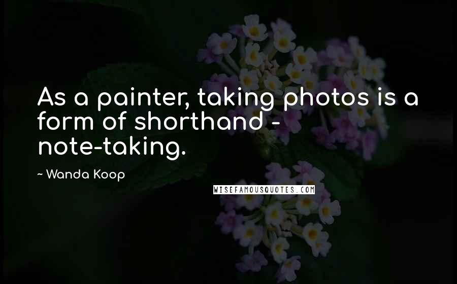 Wanda Koop Quotes: As a painter, taking photos is a form of shorthand - note-taking.