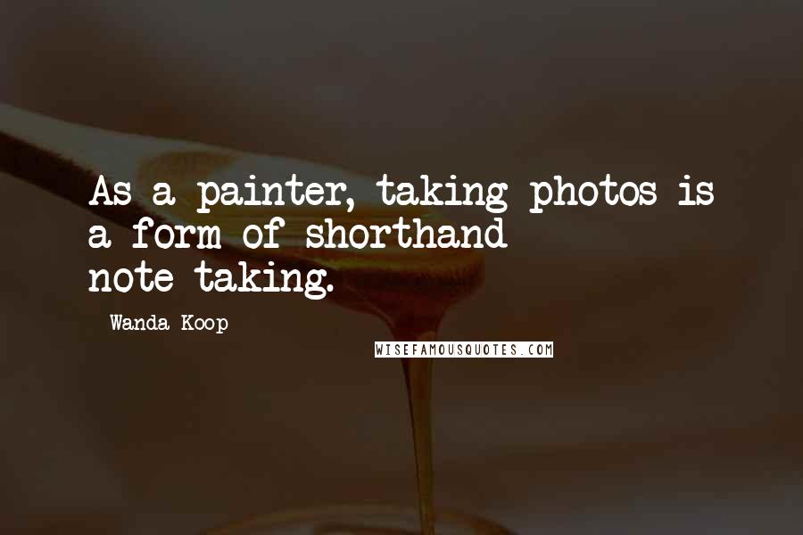 Wanda Koop Quotes: As a painter, taking photos is a form of shorthand - note-taking.