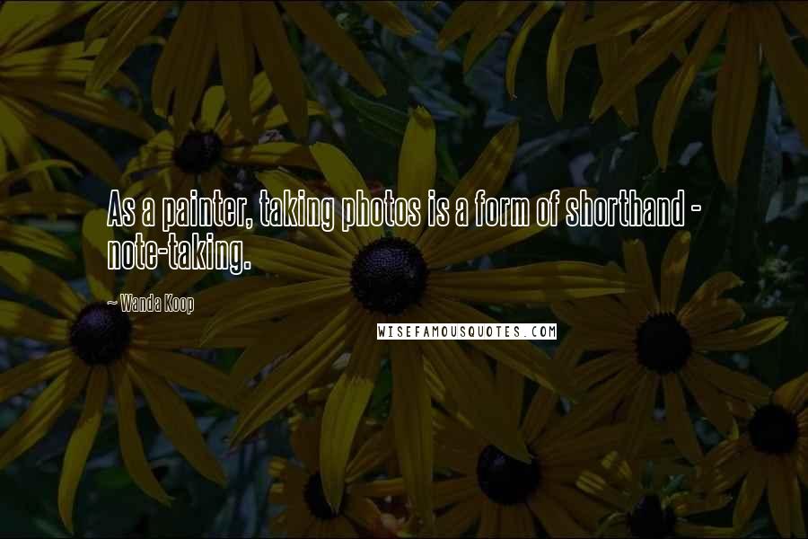 Wanda Koop Quotes: As a painter, taking photos is a form of shorthand - note-taking.