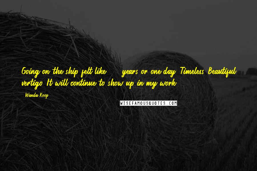 Wanda Koop Quotes: Going on the ship felt like 100 years or one day. Timeless. Beautiful vertigo. It will continue to show up in my work.